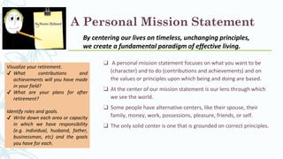 A Personal Mission Statement
❑ A personal mission statement focuses on what you want to be
(character) and to do (contributions and achievements) and on
the values or principles upon which being and doing are based.
❑ At the center of our mission statement is our lens through which
we see the world.
❑ Some people have alternative centers, like their spouse, their
family, money, work, possessions, pleasure, friends, or self.
❑ The only solid center is one that is grounded on correct principles.
By centering our lives on timeless, unchanging principles,
we create a fundamental paradigm of effective living.
Visualize your retirement.
✔ What contributions and
achievements will you have made
in your field?
✔ What are your plans for after
retirement?
Identify roles and goals.
✔ Write down each area or capacity
in which we have responsibility
(e.g. individual, husband, father,
businessman, etc) and the goals
you have for each.
 