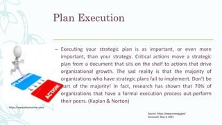 – Executing your strategic plan is as important, or even more
important, than your strategy. Critical actions move a strategic
plan from a document that sits on the shelf to actions that drive
organizational growth. The sad reality is that the majority of
organizations who have strategic plans fail to implement. Don’t be
part of the majority! In fact, research has shown that 70% of
organizations that have a formal execution process out-perform
their peers. (Kaplan & Norton)
Plan Execution
Source: https://www.energy.gov/
Accessed: May 3, 2021
https://www.dreamstime.com/
 