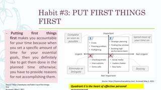 Habit #3: PUT FIRST THINGS
FIRST
– Putting first things
first makes you accountable
for your time because when
you set a specific amount of
time for your essential
goals, then you definitely
like to get them done in the
planned time otherwise;
you have to provide reasons
for not accomplishing them.
Source: https://weekplan.net/habit-3-put-first-things-
first Quadrant II is the heart of effective personal
Source: https://topresultsacademy.com/, Accessed May 5, 2021
 