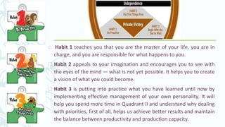 ⮚ Habit 1 teaches you that you are the master of your life, you are in
charge, and you are responsible for what happens to you.
⮚ Habit 2 appeals to your imagination and encourages you to see with
the eyes of the mind — what is not yet possible. It helps you to create
a vision of what you could become.
⮚ Habit 3 is putting into practice what you have learned until now by
implementing effective management of your own personality. It will
help you spend more time in Quadrant II and understand why dealing
with priorities, first of all, helps us achieve better results and maintain
the balance between productivity and production capacity.
 