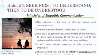 Habit #5: SEEK FIRST TO UNDERSTAND,
THEN TO BE UNDERSTOOD
❑ This principle is the key to effective interpersonal
communication.
❑ Communication is the most important skill in life.
❑ The key is to genuinely seek the welfare of the individual,
to listen with empathy, to let the person get to the
problem and the solution at his own pace and time.
❑ It isn’t even always necessary to talk in order to
empathize.
❑ These listening skills will not be effective unless they come
Principles of Empathic Communication
https://tylerdevries.com
/
Source: https://healthruwords.com/
Accessed: May 5, 2021
 