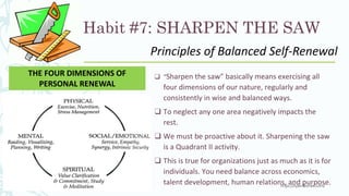 Habit #7: SHARPEN THE SAW
❑ “Sharpen the saw” basically means exercising all
four dimensions of our nature, regularly and
consistently in wise and balanced ways.
❑ To neglect any one area negatively impacts the
rest.
❑ We must be proactive about it. Sharpening the saw
is a Quadrant II activity.
❑ This is true for organizations just as much as it is for
individuals. You need balance across economics,
talent development, human relations, and purpose.
THE FOUR DIMENSIONS OF
PERSONAL RENEWAL
Principles of Balanced Self-Renewal
 