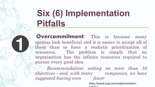 Six (6) Implementation
Pitfalls
Overcommitment: This is because many
options look beneficial and it is easier to accept all of
them than to force a realistic prioritization of
resources. The problem is simply that no
organization has the infinite resources required to
pursue every good idea.
Recommendation: setting no more than 10
objectives – and, with many companies, we have
suggested having even fewer
https://www.cssp.com/implementation-
 