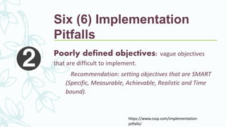 Poorly defined objectives: vague objectives
that are difficult to implement.
Recommendation: setting objectives that are SMART
(Specific, Measurable, Achievable, Realistic and Time
bound).
https://www.cssp.com/implementation-
pitfalls/
Six (6) Implementation
Pitfalls
 