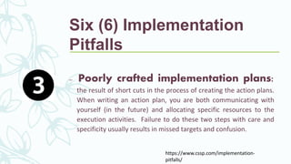 https://www.cssp.com/implementation-
pitfalls/
Six (6) Implementation
Pitfalls
– Poorly crafted implementation plans:
the result of short cuts in the process of creating the action plans.
When writing an action plan, you are both communicating with
yourself (in the future) and allocating specific resources to the
execution activities. Failure to do these two steps with care and
specificity usually results in missed targets and confusion.
 