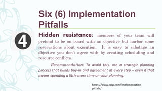 Hidden resistance: members of your team will
pretend to be on board with an objective but harbor some
reservations about execution. It is easy to sabotage an
objective you don’t agree with by creating scheduling and
resource conflicts.
Recommendation: To avoid this, use a strategic planning
process that builds buy-in and agreement at every step – even if that
means spending a little more time on your planning.
https://www.cssp.com/implementation-
pitfalls/
Six (6) Implementation
Pitfalls
 