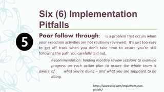 Poor follow through: is a problem that occurs when
your execution activities are not routinely reviewed. It’s just too easy
to get off track when you don’t take time to assure you’re still
following the path you carefully laid out.
Recommendation: holding monthly review sessions to examine
progress on each action plan to assure the whole team is
aware of what you’re doing – and what you are supposed to be
doing.
https://www.cssp.com/implementation-
pitfalls/
Six (6) Implementation
Pitfalls
 