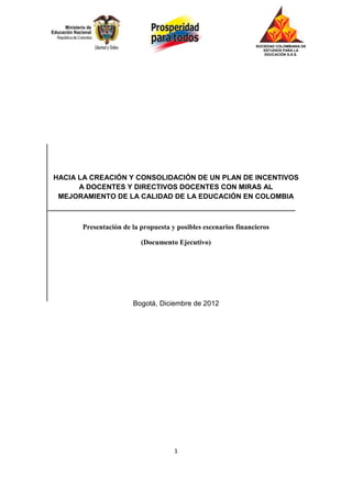 SOCIEDAD COLOMBIANA DE
                                                                  ESTUDIOS PARA LA
                                                                   EDUCACIÓN S.A.S.




HACIA LA CREACIÓN Y CONSOLIDACIÓN DE UN PLAN DE INCENTIVOS
      A DOCENTES Y DIRECTIVOS DOCENTES CON MIRAS AL
 MEJORAMIENTO DE LA CALIDAD DE LA EDUCACIÓN EN COLOMBIA



      Presentación de la propuesta y posibles escenarios financieros

                         (Documento Ejecutivo)




                      Bogotá, Diciembre de 2012




                                    1
 