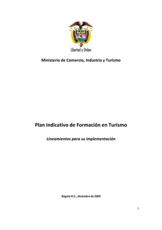 Ministerio de Comercio, Industria y Turismo




Plan Indicativo de Formación en Turismo

    Lineamientos para su implementación




            Bogotá D.C., diciembre de 2009


                                                1
 