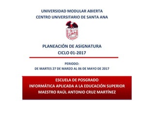 UNIVERSIDAD MODULAR ABIERTA
CENTRO UNIVERSITARIO DE SANTA ANA
PLANEACIÓN DE ASIGNATURA
CICLO 01-2017
PERIODO:
DE MARTES 27 DE MARZO AL 06 DE MAYO DE 2017
ESCUELA DE POSGRADO
INFORMÁTICA APLICADA A LA EDUCACIÓN SUPERIOR
MAESTRO RAÚL ANTONIO CRUZ MARTÍNEZ
 