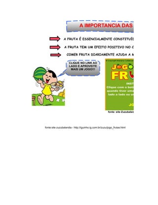 A IMPORTANCIA DAS FRUTAS!

                A FRUTA É ESSENCIALMENTE CONSTITUÍDA POR ÁGUA, D

                 A FRUTA TEM UM EFEITO POSITIVO NO CÉREBRO HUMAN

                   COMER FRUTA DIARIAMENTE AJUDA A MANTER UM PES

                     CLIQUE NO LINK AO
                     LADO E APROVEITE
                      MAIS UM JOGO!!!




                                                        fonte: site Zuzubalandia - http://iguinho.ig




fonte:site zuzubalandia - http://iguinho.ig.com.br/zuzu/jogo_frutas.html
 