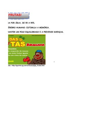 A DAS FRUTAS!

NSTITUÍDA POR ÁGUA, DE 90 A 95%.

VO NO CÉREBRO HUMANO: ESTIMULA A MEMÓRIA.

JUDA A MANTER UM PESO EQUILIBRADO E A PREVENIR DOENÇAS.




                                                                 l

e Zuzubalandia - http://iguinho.ig.com.br/zuzu/jogo_frutas.htm
 