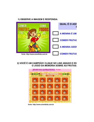1) OBSERVE A IMAGEM E RESPONDA:

                                                QUAL É O ASSUNTO DO CAR
                                                           RESPOSTA COR

                                                A MENINA É UMA COMILONA.


                                                COMER FRUTAS FAZ BEM PARA


                                                A MENINA ADORA COMER BANA


   fonte: http://www.smartkids.com.br           COMER FRUTAS NÃO É BOM.



2) VOCÊ É UM CAMPEÃO! CLIQUE NO LINK ABAIXO E DIVIRTA-SE COM
            O JOGO DA MEMORIA SOBRE AS FRUTAS:




           fonte: http://www.smartkids.com.br
 