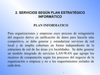 2. SERVICIOS SEGÚN PLAN ESTRATÉGICO INFORMÁTICO PLAN INFORMATICO Para organizaciones y empresas cuyo proceso de reingeniería del negocio derive en unificación de datos para hacerla más competitiva, se debe generar y estandarizar servicios de red local y de amplia cobertura en forma independiente de la estructura de red de las áreas y/o localidades.  Se debe generar un modelo integrado de servicios LAN/WAN que agrupe los recursos de computación según los procesos del negocio de la organización o empresa y no a los requerimientos aislados de cada área. 