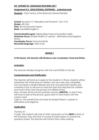 ICT  APPLIED TO  LANGUAGE TEACHING 2011<br />Assignment # 2:  EDUCATIONAL SOFTWARE -  Authoring tools<br />Students : Caia Yanina, Schor Eleonora, Rosato Daniela<br />School: Escuela nº 2 “Republica de Panamá”– D.E. nº16 <br />Grade: 4th form<br />Time: 40 minutes each lesson. <br />Book: Incredible English 3.<br />Communicative goal: Talking about food and healthy habits <br />Grammar Focus: Simple Present (1st person - affirmative and negative forms) <br />Vocabulary Focus: food and drinks<br />Recycled language: verb to be. <br />----------------------------------------------------------------------------------------------------------<br />LESSON 1<br />In this lesson, the teacher will introduce new vocabulary: Food and Drinks <br />Activation <br />The teacher will play hangman with the word FOOD on the bb.<br />Comprehension and Clarification<br />The teacher will hand out copies to the students. In those, students will be presented with three kinds of children: one who eats very unhealthily, one who leads a healthy lifestyle and one who eats both healthy and unhealthy food. Ss will have to read the texts that describe the children and match them with the pictures of 3 different boys. <br />Now, the kids will do the hot potatoes activity (JMATCH), in which they will have to look at the picture, guess what it is and match with the correct word. <br />Later on, she will elicit the structures for Simple Present 1s person in affirmative and negative. <br />Application<br />*Activity #1: <br />In pairs, the students will work on their computers on the JQUIZ activity of Hot Potatoes. They will have to choose the best option to answer the questions posed. The teacher will monitor them while working. <br />*Activity # 2:<br />Students will have to write their own eating routine. They will have to use the structures presented and food and drink items taught during the class. The teacher will monitor them and will help them make a poster with two columns: one including all the healthy habits and another one including the unhealthy ones. <br />Reflection<br />Match the following pictures on the left column with the column on the right according to what they are: <br />                                                                          HEALTHY<br />left-8255                                                                UNHEALTHY<br />LESSON 2<br />Activation <br />The teacher wil show students food flashcards. They will have to say the name of the food and if it is healthy or unhealthy.<br />Comprehension and Clarification<br />The teacher will introduce the use of should/shouldn’t. She will show students some flashcards and say if she should or shouldn’t eat the food on the picture. Then, the teacher will write sentences on the bb and will ask students if they should or shouldn´t eat those food elements.     <br />Application<br />*Activity #1: <br />In small groups, the students will work on their computers on the JCLOZE activity of Hot Potatoes. They will have to fill in the gaps. The teacher will monitor them while working. <br />*Activity # 2:<br />Now, students will work on the JCROSS activity of Hot Potatoes in which they will have to complete the crossword. If they are stuck, they can click on a number in the grid to see the clues. The teacher will monitor them while working. <br />*Activity # 3:<br />Students will finally work on the JMIX activity of Hot Potatoes. They will have to make a cake, putting the parts in order to make a sentence. The teacher will give students a piece of paper with items in which they will have to write the sentences in the correct order.<br />Reflection<br />Match the beginning of the sentence with the corresponding ending. <br />YOU SHOULD EAT                                                                CHOCOLATE.<br />                                                                                              APPLES.<br />                                                                                              HAMBURGERS.<br />                                                                                              TOMATOES.<br />YOU SHOULDN´T EAT                                                           PASTA.<br />                                                                                               HOT DOGS.<br />                                                                                               SWEETS.<br />                                                                                               SALAD.<br />                                                                                        <br />
