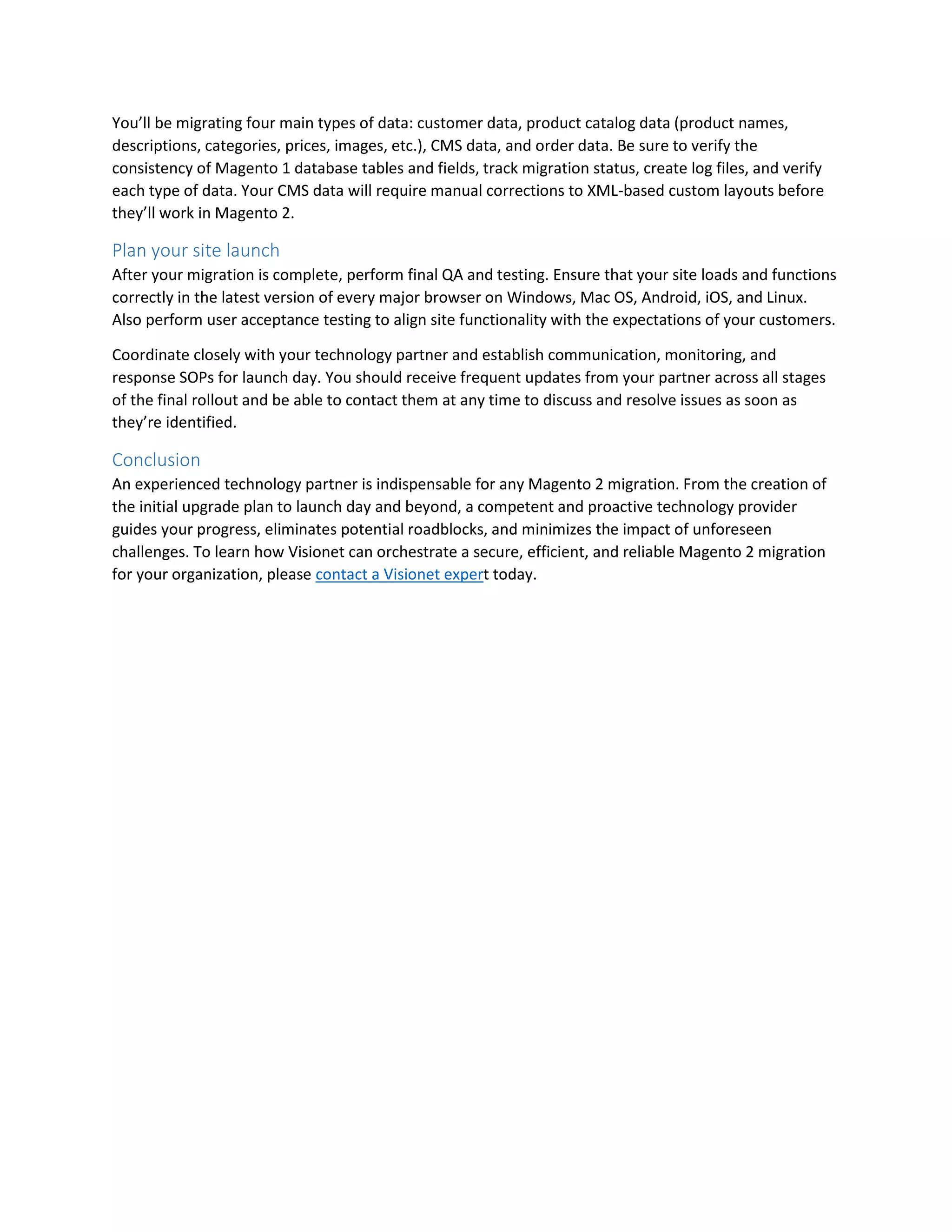 You’ll be migrating four main types of data: customer data, product catalog data (product names,
descriptions, categories, prices, images, etc.), CMS data, and order data. Be sure to verify the
consistency of Magento 1 database tables and fields, track migration status, create log files, and verify
each type of data. Your CMS data will require manual corrections to XML-based custom layouts before
they’ll work in Magento 2.
Plan your site launch
After your migration is complete, perform final QA and testing. Ensure that your site loads and functions
correctly in the latest version of every major browser on Windows, Mac OS, Android, iOS, and Linux.
Also perform user acceptance testing to align site functionality with the expectations of your customers.
Coordinate closely with your technology partner and establish communication, monitoring, and
response SOPs for launch day. You should receive frequent updates from your partner across all stages
of the final rollout and be able to contact them at any time to discuss and resolve issues as soon as
they’re identified.
Conclusion
An experienced technology partner is indispensable for any Magento 2 migration. From the creation of
the initial upgrade plan to launch day and beyond, a competent and proactive technology provider
guides your progress, eliminates potential roadblocks, and minimizes the impact of unforeseen
challenges. To learn how Visionet can orchestrate a secure, efficient, and reliable Magento 2 migration
for your organization, please contact a Visionet expert today.
 