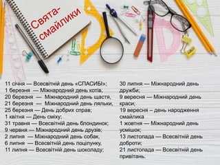 11 січня — Всесвітній день «СПАСИБІ»;
1 березня — Міжнародний день котів,
20 березня — Міжнародний день щастя,
21 березня — Міжнародний день ляльки,
25 березня — День добрих справ;
1 квітня — День сміху;
31 травня — Всесвітній день блондинок;
9 червня — Міжнародний день друзів;
2 липня — Міжнародний день собак,
6 липня — Всесвітній день поцілунку,
11 липня — Всесвітній день шоколаду;
30 липня — Міжнародний день
дружби;
9 вересня — Міжнародний день
краси;
19 вересня – день народження
смайлика
1 жовтня — Міжнародний день
усмішок;
13 листопада — Всесвітній день
доброти;
21 листопада — Всесвітній день
привітань.
 