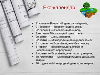 Еко-календар
• 11 січня — Всесвітній день заповідників,
• 21 березня — Всесвітній день лісів,
• 22 березня — Всесвітній день води,
• 1 квітня — Міжнародний день птахів,
• 20 квітня — День довкілля,
• 22 квітня — Міжнародний день рідної землі,
• 31 травня — Всесвітній день без тютюну,
• 5 червня — Всесвітній день охорони
навколишнього середовища,
• 4 жовтня — Всесвітній день захисту тварин,
• 30 листопада — Міжнародний день домашніх
тварин,
• 10 грудня — Міжнародний день прав тварин,
 