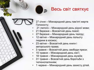 Весь світ святкує
• 27 січня – Міжнародний день пам’яті жертв
Голокосту;
• 21 лютого – Міжнародний день рідної мови;
• 21 березня – Всесвітній день поезії;
• 27 березня – Міжнародний день театру;
• 12 квітня – Міжнародний день польоту
людини в космос;
• 23 квітня – Всесвітній день книги і
авторського права;
• 3 травня – Всесвітній день свободи преси;
• 15 травня – Міжнародний день сім’ї;
• 18 травня – Міжнародний день музеїв;
• 31 травня – Всесвітній день боротьби з
тютюнопалінням;
• 1 червня – Міжнародний день захисту дітей.
 