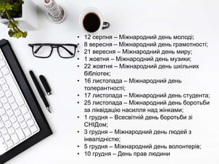 • 12 серпня – Міжнародний день молоді;
• 8 вересня – Міжнародний день грамотності;
• 21 вересня – Міжнародний день миру;
• 1 жовтня – Міжнародний день музики;
• 22 жовтня – Міжнародний день шкільних
бібліотек;
• 16 листопада – Міжнародний день
толерантності;
• 17 листопада – Міжнародний день студента;
• 25 листопада – Міжнародний день боротьби
за ліквідацію насилля над жінками;
• 1 грудня – Всесвітній день боротьби зі
СНІДом;
• 3 грудня – Міжнародний день людей з
інвалідністю;
• 5 грудня – Міжнародний день волонтерів;
• 10 грудня – День прав людини
 