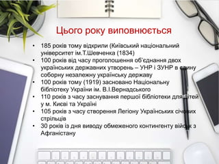 • 185 років тому відкрили (Київський національний
університет ім.Т.Шевченка (1834)
• 100 років від часу проголошення об’єднання двох
українських державних утворень – УНР і ЗУНР в єдину
соборну незалежну українську державу
• 100 років тому (1919) засновано Національну
бібліотеку України ім. В.І.Вернадського
• 110 років з часу заснування першої бібліотеки для дітей
у м. Києві та Україні
• 105 років з часу створення Легіону Українських січових
стрільців
• 30 років із дня виводу обмеженого контингенту військ з
Афганістану
Цього року виповнюється
 