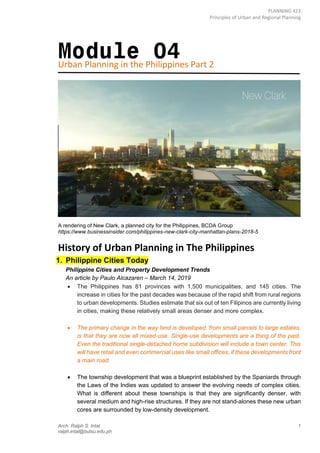 PLANNING 423
Principles of Urban and Regional Planning
Arch. Ralph S. Intal 1
ralph.intal@bulsu.edu.ph
Module 04
Urban Planning in the Philippines Part 2
A rendering of New Clark, a planned city for the Philippines, BCDA Group
https://www.businessinsider.com/philippines-new-clark-city-manhattan-plans-2018-5
History of Urban Planning in The Philippines
1. Philippine Cities Today
Philippine Cities and Property Development Trends
An article by Paulo Alcazaren – March 14, 2019
• The Philippines has 81 provinces with 1,500 municipalities, and 145 cities. The
increase in cities for the past decades was because of the rapid shift from rural regions
to urban developments. Studies estimate that six out of ten Filipinos are currently living
in cities, making these relatively small areas denser and more complex.
• The primary change in the way land is developed, from small parcels to large estates,
is that they are now all mixed-use. Single-use developments are a thing of the past.
Even the traditional single-detached home subdivision will include a town center. This
will have retail and even commercial uses like small offices, if these developments front
a main road.
• The township development that was a blueprint established by the Spaniards through
the Laws of the Indies was updated to answer the evolving needs of complex cities.
What is different about these townships is that they are significantly denser, with
several medium and high-rise structures. If they are not stand-alones these new urban
cores are surrounded by low-density development.
 