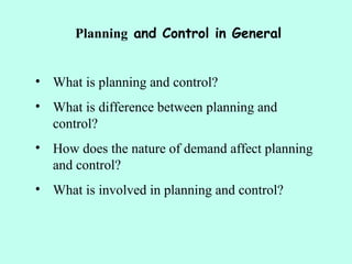 Planning and Control in General
• What is planning and control?
• What is difference between planning and
control?
• How does the nature of demand affect planning
and control?
• What is involved in planning and control?
 