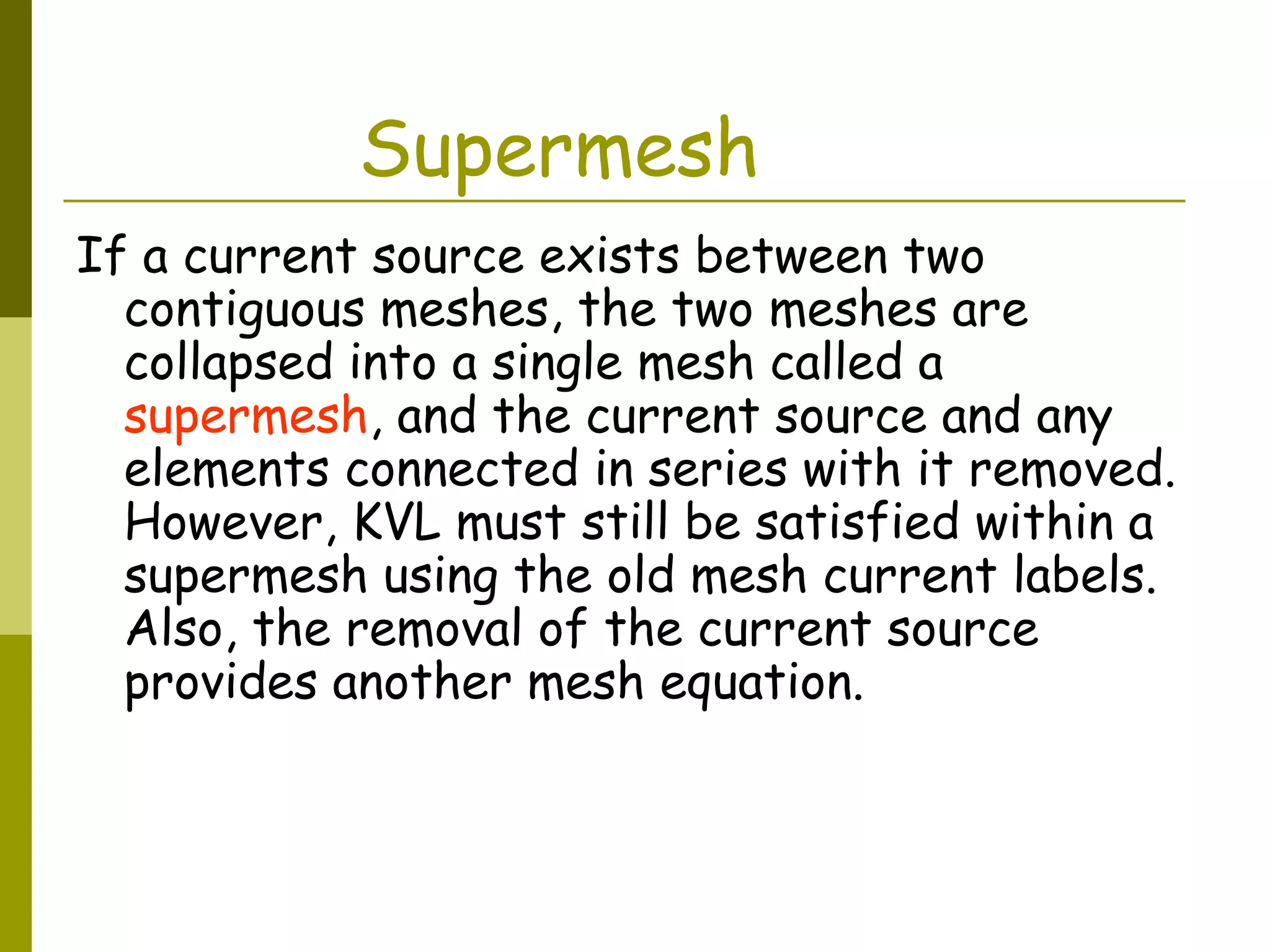 Supermesh 
If a current source exists between two 
contiguous meshes, the two meshes are 
collapsed into a single mesh called a 
supermesh, and the current source and any 
elements connected in series with it removed. 
However, KVL must still be satisfied within a 
supermesh using the old mesh current labels. 
Also, the removal of the current source 
provides another mesh equation. 
 