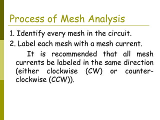 Process of Mesh Analysis 
1. Identify every mesh in the circuit. 
2. Label each mesh with a mesh current. 
It is recommended that all mesh 
currents be labeled in the same direction 
(either clockwise (CW) or counter-clockwise 
(CCW)). 
 