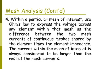 Mesh Analysis (Cont’d) 
4. Within a particular mesh of interest, use 
Ohm’s law to express the voltage across 
any element within that mesh as the 
difference between the two mesh 
currents of continuous meshes shared by 
the element times the element impedance. 
The current within the mesh of interest is 
always considered to be larger than the 
rest of the mesh currents. 
 