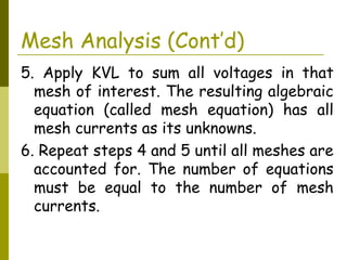 Mesh Analysis (Cont’d) 
5. Apply KVL to sum all voltages in that 
mesh of interest. The resulting algebraic 
equation (called mesh equation) has all 
mesh currents as its unknowns. 
6. Repeat steps 4 and 5 until all meshes are 
accounted for. The number of equations 
must be equal to the number of mesh 
currents. 
 
