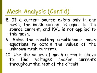 Mesh Analysis (Cont’d) 
8. If a current source exists only in one 
mesh, the mesh current is equal to the 
source current, and KVL is not applied to 
this mesh. 
9. Solve the resulting simultaneous mesh 
equations to obtain the values of the 
unknown mesh currents. 
10. Use the values of mesh currents above 
to find voltages and/or currents 
throughout the rest of the circuit. 
 