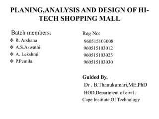 PLANING,ANALYSIS AND DESIGN OF HI-
TECH SHOPPING MALL
Batch members:
 R. Arshana
 A.S.Aswathi
 A. Lekshmi
 P.Pemila
Reg No:
960515103008
960515103012
960515103025
960515103030
Guided By,
Dr . B.Thanukumari,ME,PhD
HOD,Department of civil .
Cape Institute Of Technology
 
