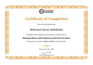 Certificate of Completion
THIS ACKNOWLEDGES THAT
Mohamed Anwar Abdelkader
HAS BEEN RECOGNIZED FOR SUCCESSFUL COMPLETION OF
Planning Basics with Primavera and Excel-35 hours
The grade was achieved on March 4, 2019.Certificate ID: 0922
Hany Ismael, Msc., PMP
www.planningengineer.net
 