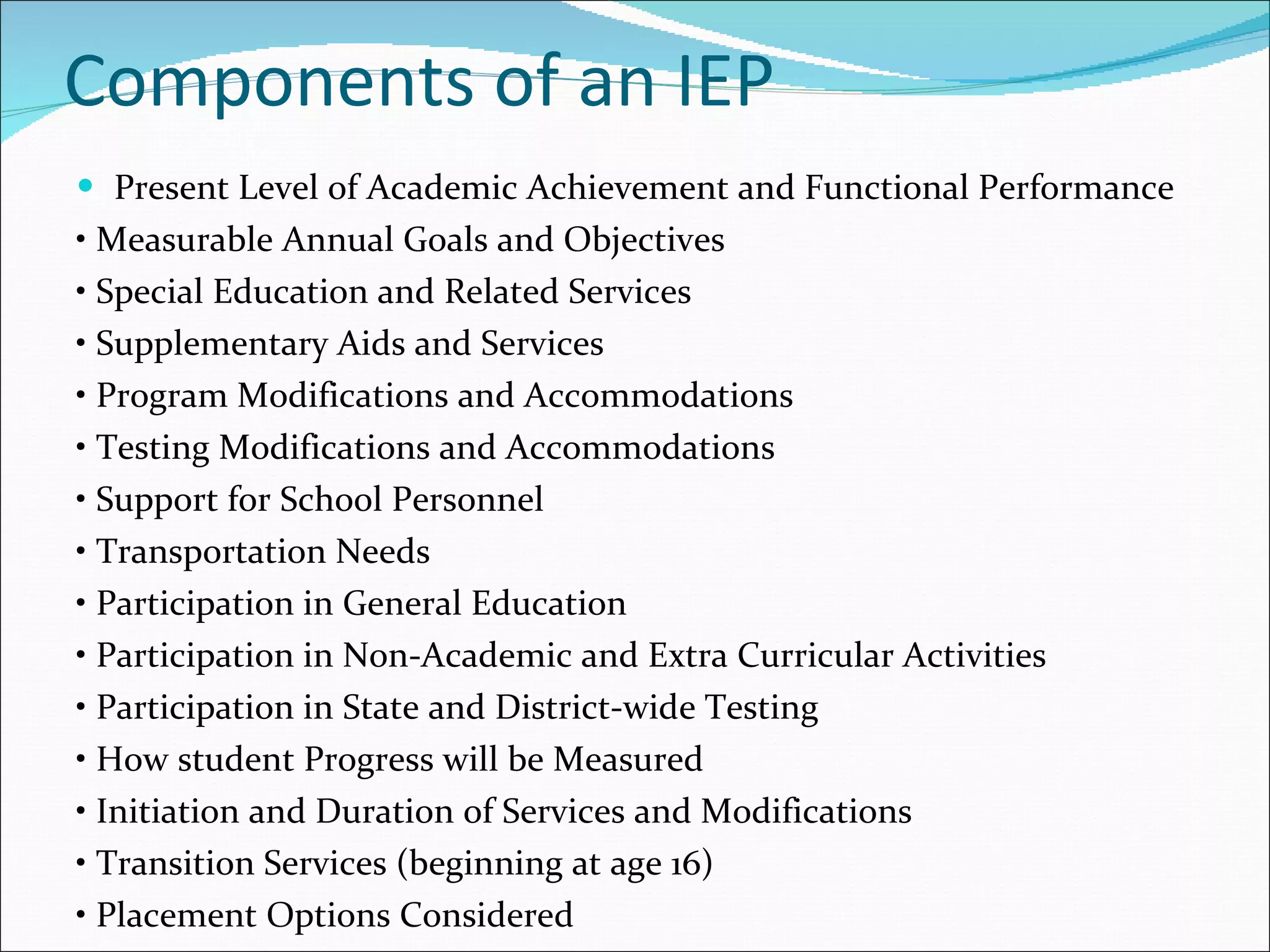 Components of an IEP Present Level of Academic Achievement and Functional Performance •  Measurable Annual Goals and Objectives •  Special Education and Related Services •  Supplementary Aids and Services •  Program Modifications and Accommodations •  Testing Modifications and Accommodations •  Support for School Personnel •  Transportation Needs •  Participation in General Education •  Participation in Non-Academic and Extra Curricular Activities •  Participation in State and District-wide Testing •  How student Progress will be Measured •  Initiation and Duration of Services and Modifications •  Transition Services (beginning at age 16) •  Placement Options Considered 