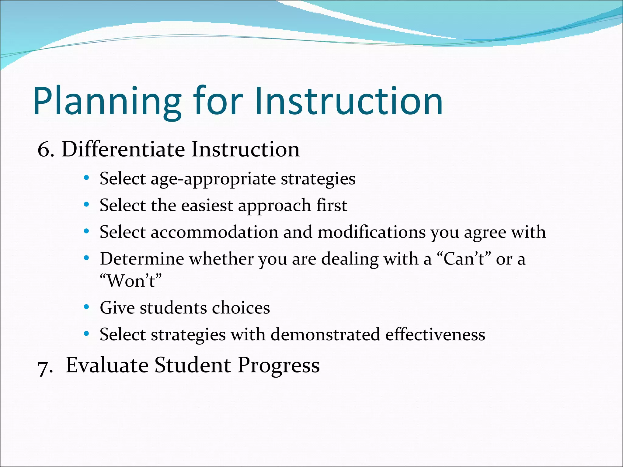 Planning for Instruction 6. Differentiate Instruction Select age-appropriate strategies Select the easiest approach first Select accommodation and modifications you agree with Determine whether you are dealing with a “Can’t” or a “Won’t” Give students choices Select strategies with demonstrated effectiveness 7.  Evaluate Student Progress 