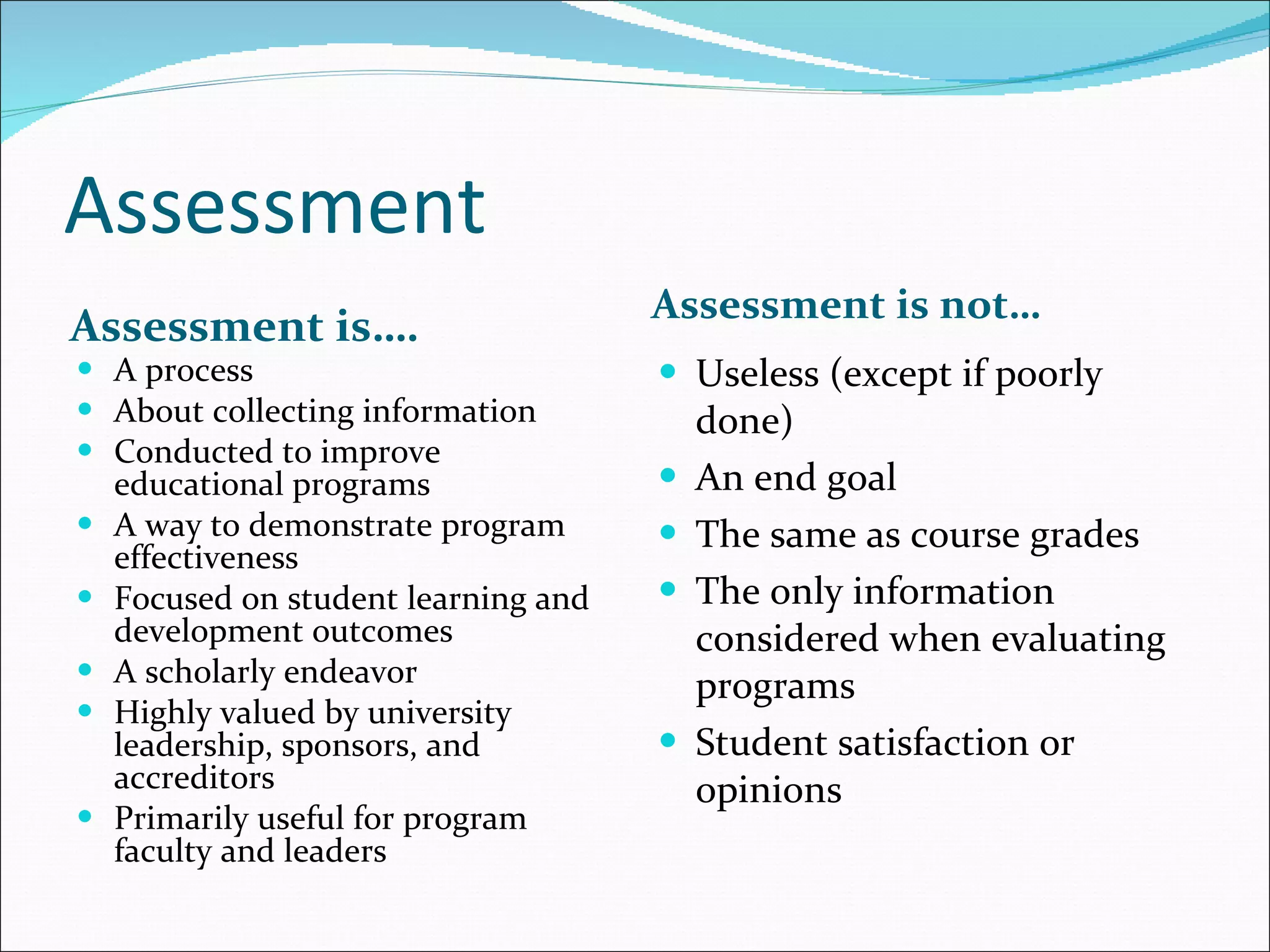 Assessment Assessment is…. Assessment is not… A process  About collecting information Conducted to improve educational programs A way to demonstrate program effectiveness Focused on student learning and development outcomes A scholarly endeavor Highly valued by university leadership, sponsors, and accreditors Primarily useful for program faculty and leaders  Useless (except if poorly done) An end goal The same as course grades  The only information considered when evaluating programs Student satisfaction or opinions  