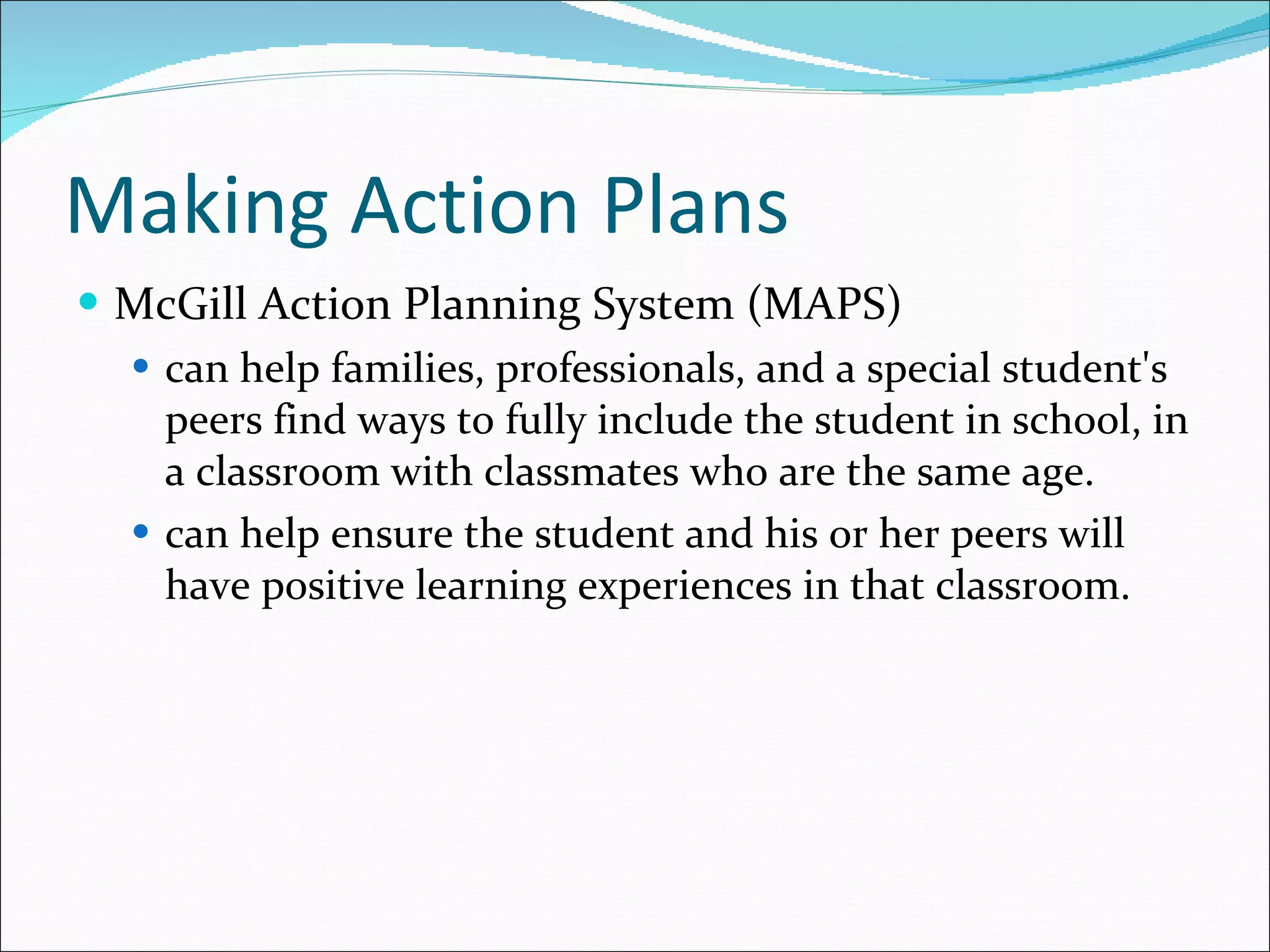 Making Action Plans McGill Action Planning System (MAPS) can help families, professionals, and a special student's peers find ways to fully include the student in school, in a classroom with classmates who are the same age. can help ensure the student and his or her peers will have positive learning experiences in that classroom. 