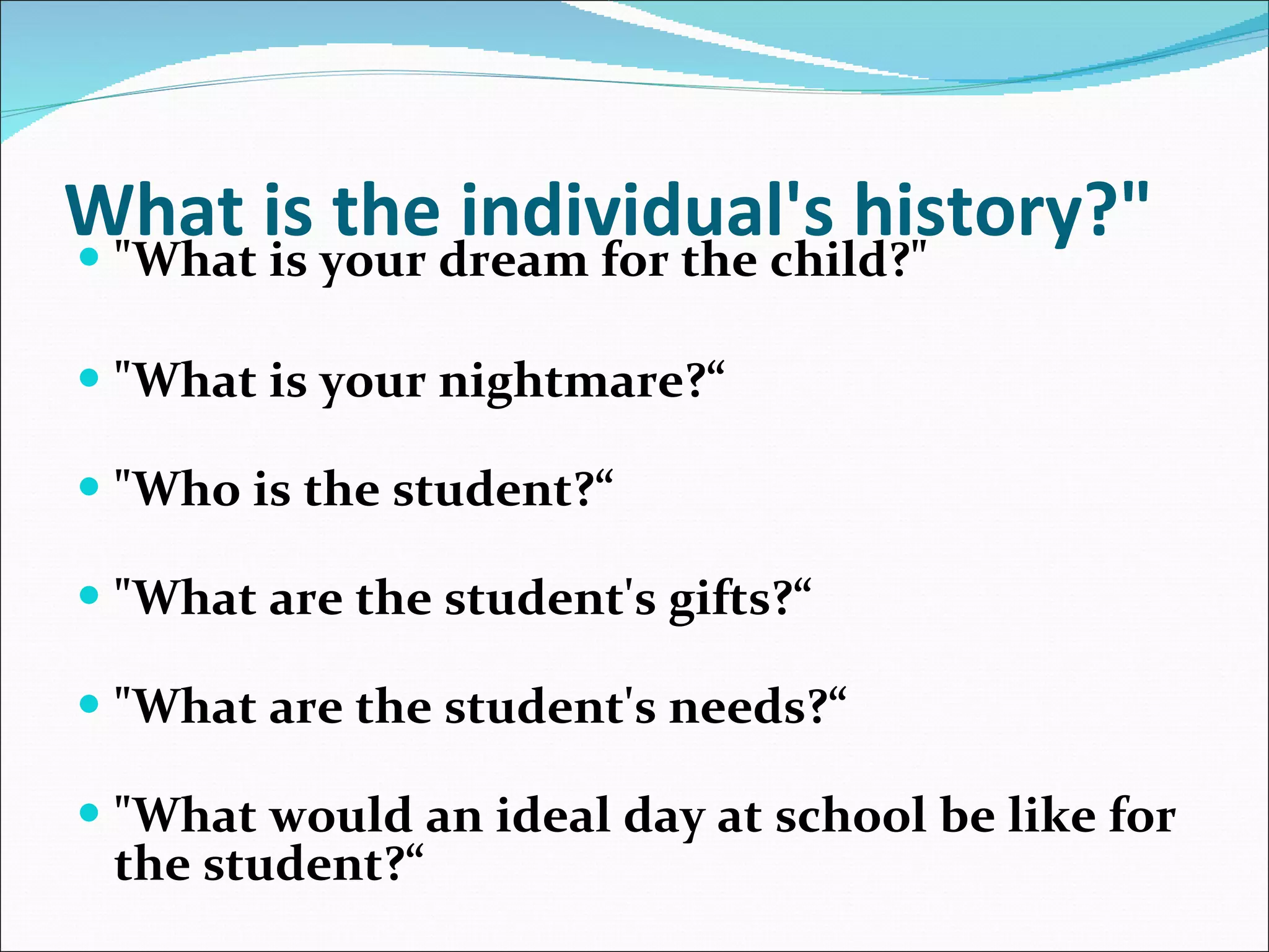 What is the individual's history?"   "What is your dream for the child?"   "What is your nightmare?“ "Who is the student?“   "What are the student's gifts?“ "What are the student's needs?“ "What would an ideal day at school be like for the student?“ 