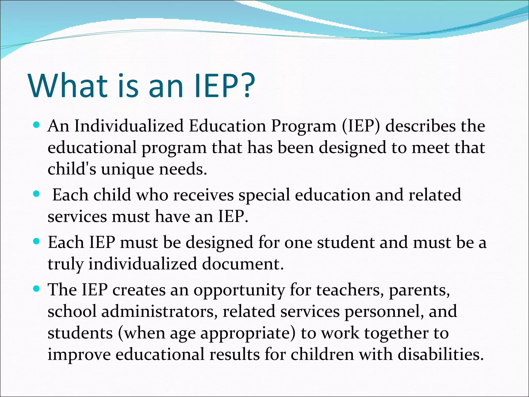 What is an IEP? An Individualized Education Program (IEP) describes the educational program that has been designed to meet that child's unique needs.  Each child who receives special education and related services must have an IEP.   Each IEP must be designed for one student and must be a truly individualized document.   The IEP creates an opportunity for teachers, parents, school administrators, related services personnel, and students (when age appropriate) to work together to improve educational results for children with disabilities.  