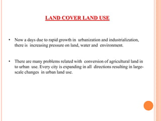 LAND COVER LAND USE
• Now a days due to rapid growth in urbanization and industrialization,
there is increasing pressure on land, water and environment.
• There are many problems related with conversion of agricultural land in
to urban use. Every city is expanding in all directions resulting in large-
scale changes in urban land use.
 