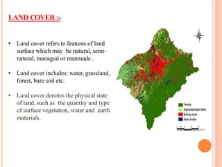 LAND COVER :-
• Land cover refers to features of land
surface which may be natural, semi-
natural, managed or manmade .
• Land cover includes: water, grassland,
forest, bare soil etc.
• Land cover denotes the physical state
of land, such as the quantity and type
of surface vegetation, water and earth
materials.
 