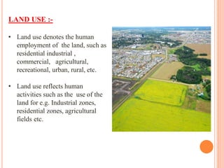 LAND USE :-
• Land use denotes the human
employment of the land, such as
residential industrial ,
commercial, agricultural,
recreational, urban, rural, etc.
• Land use reflects human
activities such as the use of the
land for e.g. Industrial zones,
residential zones, agricultural
fields etc.
 