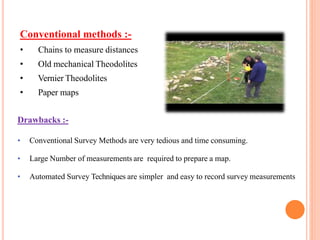 Conventional methods :-
• Chains to measure distances
• Old mechanical Theodolites
• Vernier Theodolites
• Paper maps
Drawbacks :-
• Conventional Survey Methods are very tedious and time consuming.
• Large Number of measurements are required to prepare a map.
• Automated Survey Techniques are simpler and easy to record survey measurements
 