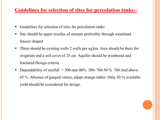  Guidelines for selection of sites for percolation tanks
 Site should be upper reaches of streams preferably through wasteland
Saucer shaped
 There should be existing wells 2 wells per sq.km Area should be there for
irrigation and a soil cover of 25 cm Aquifer should be weathered and
fractured Design criteria
 Dependability of rainfall < 300 mm 40% 380- 760 50 % 760 And above
65 % Absence of gauged values, adopt strange tables Only 20 % available
yield should be considered for design.
Guidelines for selection of sites for percolation tanks:-
 
