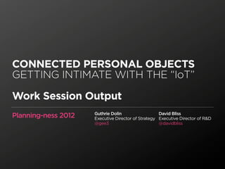 CONNECTED PERSONAL OBJECTS
GETTING INTIMATE WITH THE “IoT”

Work Session Output
                     Guthrie Dolin                  David Bliss
Planning-ness 2012   Executive Director of Strategy Executive Director of R&D
                     @gee3                          @davidbliss
 