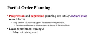 Partial-Order Planning
• Progression and regression planning are totally ordered plan
search forms.
• They cannot take advantage of problem decomposition.
• Decisions must be made on how to sequence actions on all the subproblems
• Least commitment strategy:
• Delay choice during search
 