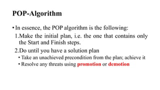 POP-Algorithm
• In essence, the POP algorithm is the following:
1.Make the initial plan, i.e. the one that contains only
the Start and Finish steps.
2.Do until you have a solution plan
• Take an unachieved precondition from the plan; achieve it
• Resolve any threats using promotion or demotion
 