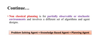 Continue…
• Non classical planning is for partially observable or stochastic
environments and involves a different set of algorithms and agent
designs.
Problem Solving Agent + Knowledge Based Agent = Planning Agent
 