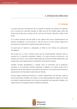 4
Plan de Negocio “Inmobiliaria”
2. ANÁLISIS DEL MERCADO
2.1. El sector
La buena evolución del segmento de la vivienda en España se confirma, por ejemplo,
con el número de viviendas iniciadas en 2005, que fue de 725.000 (según datos del
servicio de estudios de La Caixa), tantas como las de Francia, Alemania y Reino Unido
juntas.
En el primer semestre del año 2005 se han abierto 252 nuevos establecimientos de
servicios inmobiliarios, lo que supone un 10% más que en el año anterior, llegando la
facturación total del sector a superar los 433 millones de euros.
Se prevé que en España se sobrepasen en 2006 los dos millones de operaciones
inmobiliarias.
Este puede ser un buen momento para que los emprendedores decidan crear su
empresa en el mercado inmobiliario, debido a la buena situación económica y de
empleo que vivimos, y a los niveles todavía bajos de los tipos de interés hipotecarios, que
puede hacer que la gente derive sus beneficios a este tipo de compras.
También, factores demográficos y sociales como el incremento de la población,
apoyado en una elevada corriente migratoria, la llegada a la edad madura de la
generación de los años sesenta y principios de los setenta, o el aumento de los divorcios y
separaciones, han impulsado la demanda de vivienda.
Aunque algunos expertos pronostican un teórico agotamiento del mercado, según el
Servicio de Estudios del BBVA, aún existen muchas oportunidades de negocio, las cuales
se localizan fundamentalmente en las áreas en desarrollo de las grandes ciudades y los
lugares que han conseguido atraer a residentes extranjeros.
 